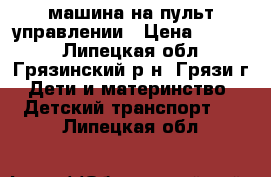 машина на пульт управлении › Цена ­ 6 000 - Липецкая обл., Грязинский р-н, Грязи г. Дети и материнство » Детский транспорт   . Липецкая обл.